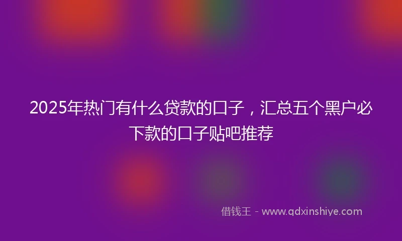 2025年热门有什么贷款的口子，汇总五个黑户必下款的口子贴吧推荐