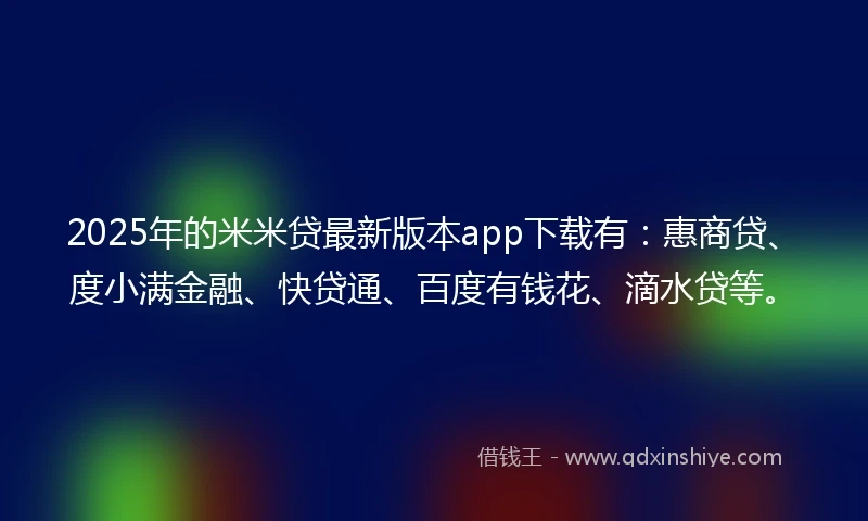 2025年的米米贷最新版本app下载有：惠商贷、度小满金融、快贷通、百度有钱花、滴水贷等。
