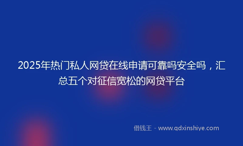 2025年热门私人网贷在线申请可靠吗安全吗，汇总五个对征信宽松的网贷平台