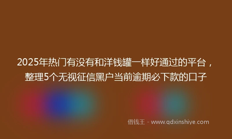 2025年热门有没有和洋钱罐一样好通过的平台，整理5个无视征信黑户当前逾期必下款的口子