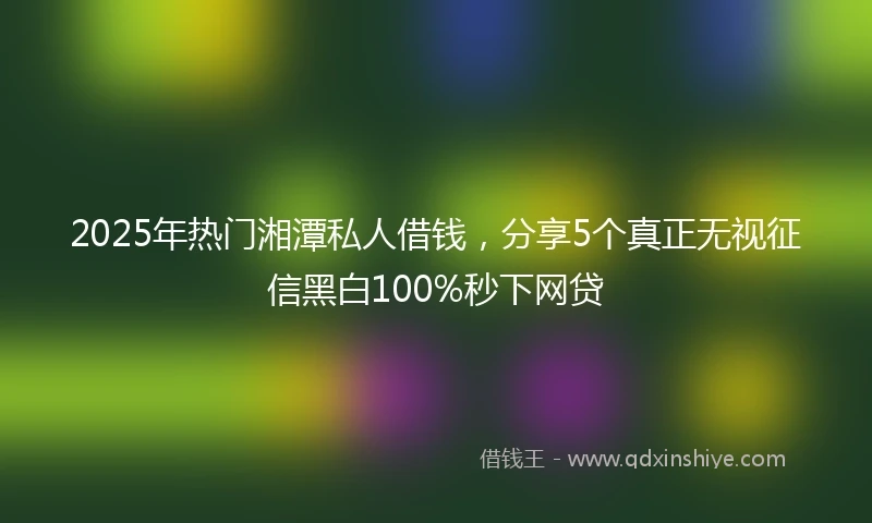 2025年热门湘潭私人借钱，分享5个真正无视征信黑白100%秒下网贷