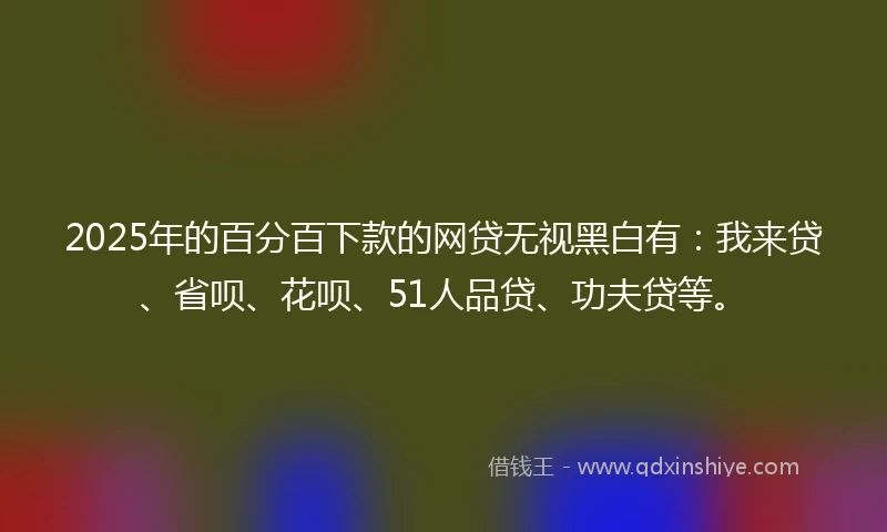 2025年的百分百下款的网贷无视黑白有：我来贷、省呗、花呗、51人品贷、功夫贷等。