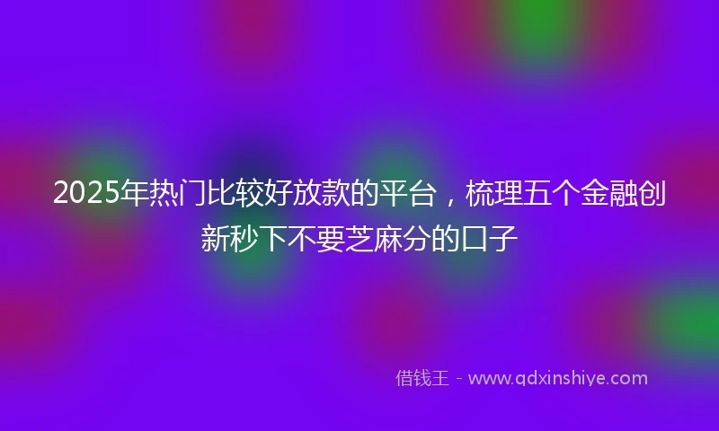 2025年热门比较好放款的平台，梳理五个金融创新秒下不要芝麻分的口子