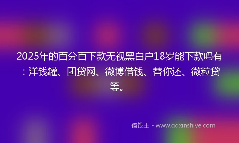 2025年的百分百下款无视黑白户18岁能下款吗有：洋钱罐、团贷网、微博借钱、替你还、微粒贷等。