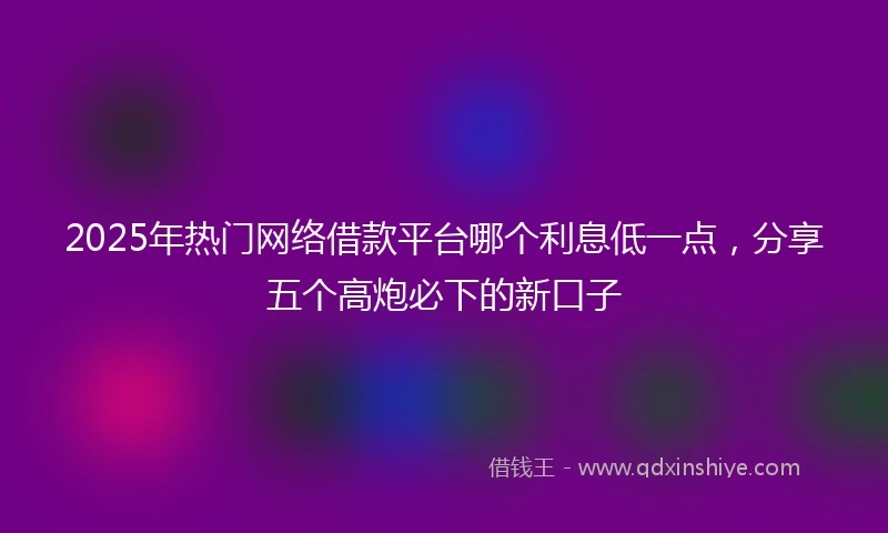 2025年热门网络借款平台哪个利息低一点，分享五个高炮必下的新口子