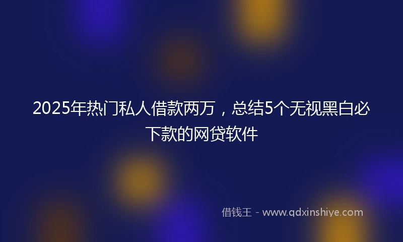 2025年热门私人借款两万，总结5个无视黑白必下款的网贷软件