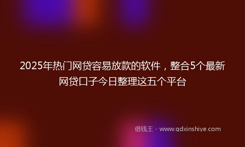 2025年热门网贷容易放款的软件，整合5个最新网贷口子今日整理这五个平台