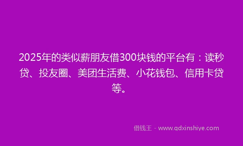 2025年的类似薪朋友借300块钱的平台有：读秒贷、投友圈、美团生活费、小花钱包、信用卡贷等。