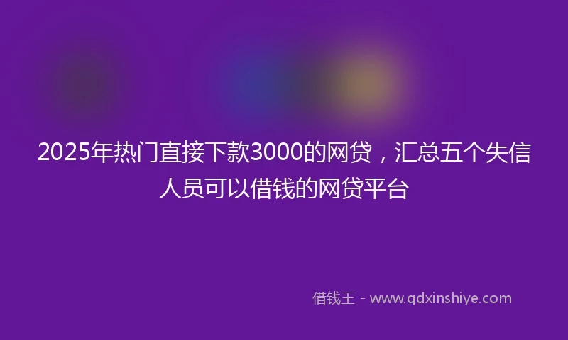2025年热门直接下款3000的网贷，汇总五个失信人员可以借钱的网贷平台