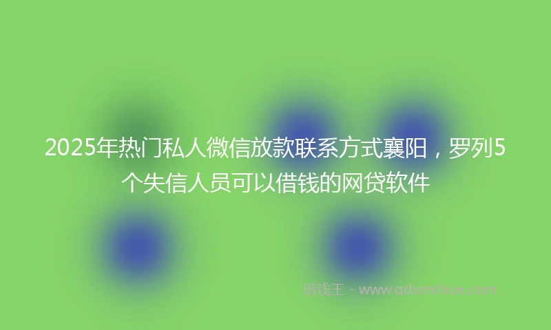 2025年热门私人微信放款联系方式襄阳，罗列5个失信人员可以借钱的网贷软件