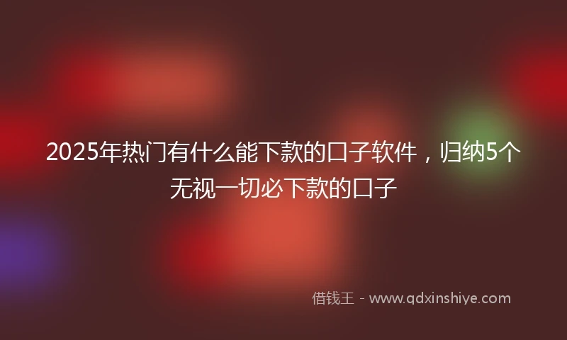 2025年热门有什么能下款的口子软件，归纳5个无视一切必下款的口子