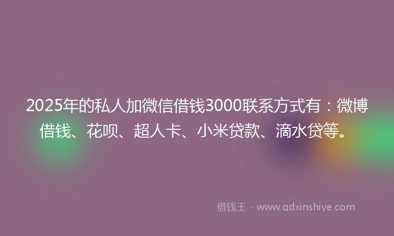 2025年的私人加微信借钱3000联系方式有：微博借钱、花呗、超人卡、小米贷款、滴水贷等。