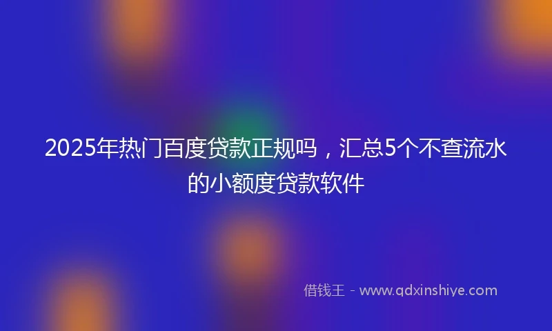 2025年热门百度贷款正规吗，汇总5个不查流水的小额度贷款软件