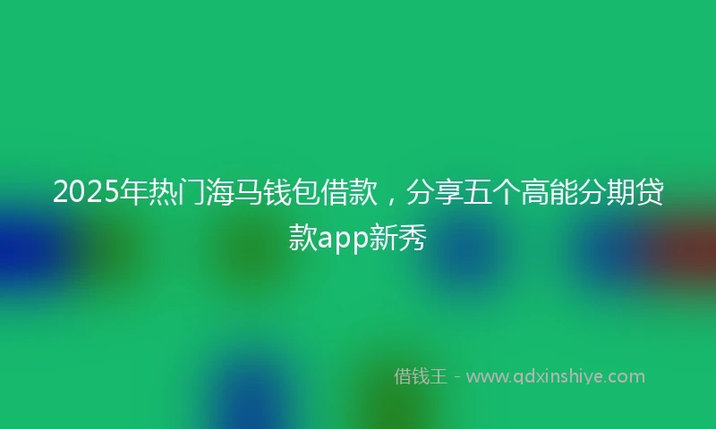 2025年热门海马钱包借款，分享五个高能分期贷款app新秀