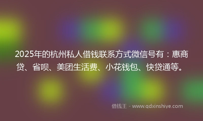 2025年的杭州私人借钱联系方式微信号有：惠商贷、省呗、美团生活费、小花钱包、快贷通等。