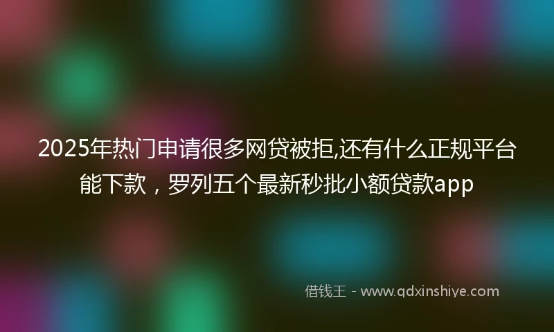 2025年热门申请很多网贷被拒,还有什么正规平台能下款，罗列五个最新秒批小额贷款app