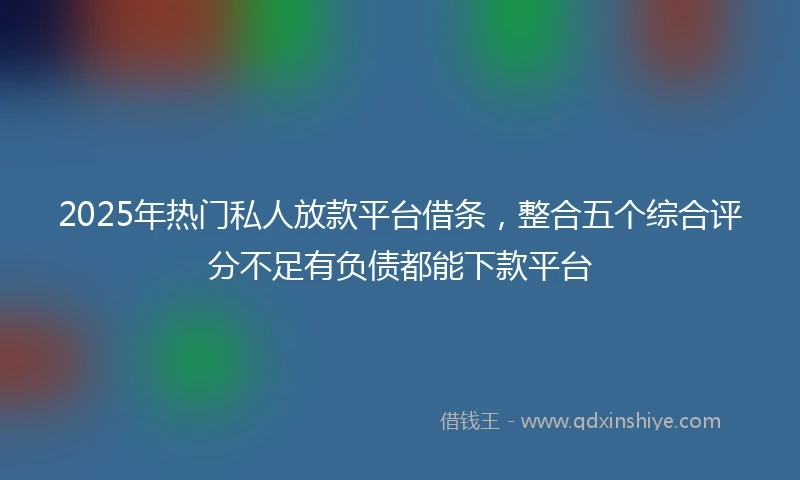 2025年热门私人放款平台借条，整合五个综合评分不足有负债都能下款平台
