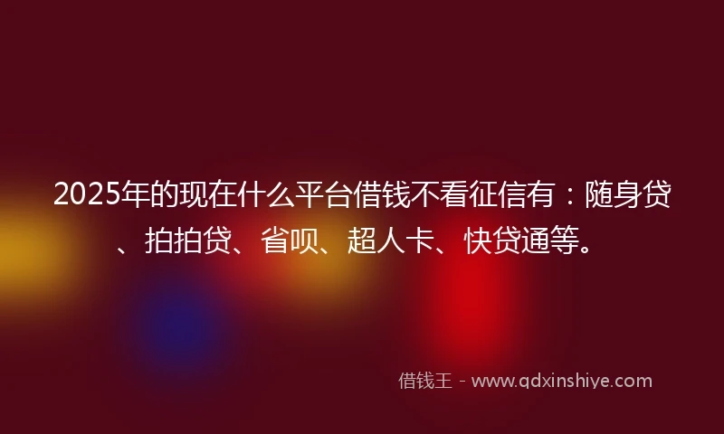 2025年的现在什么平台借钱不看征信有：随身贷、拍拍贷、省呗、超人卡、快贷通等。