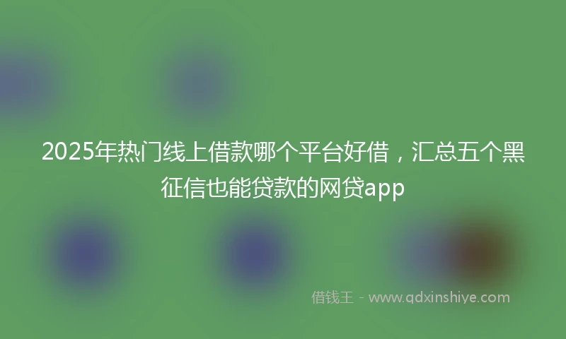 2025年热门线上借款哪个平台好借，汇总五个黑征信也能贷款的网贷app