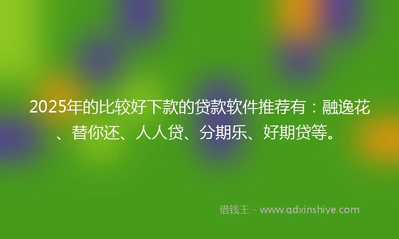 2025年的比较好下款的贷款软件推荐有：融逸花、替你还、人人贷、分期乐、好期贷等。