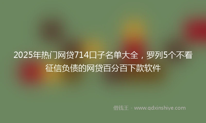2025年热门网贷714口子名单大全，罗列5个不看征信负债的网贷百分百下款软件