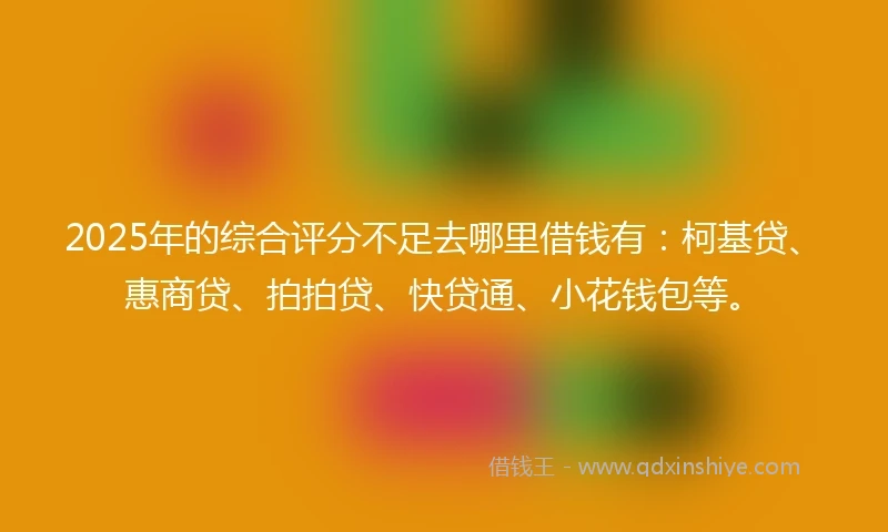 2025年的综合评分不足去哪里借钱有:柯基贷、惠商贷、拍拍贷、快贷通、小花钱包等。