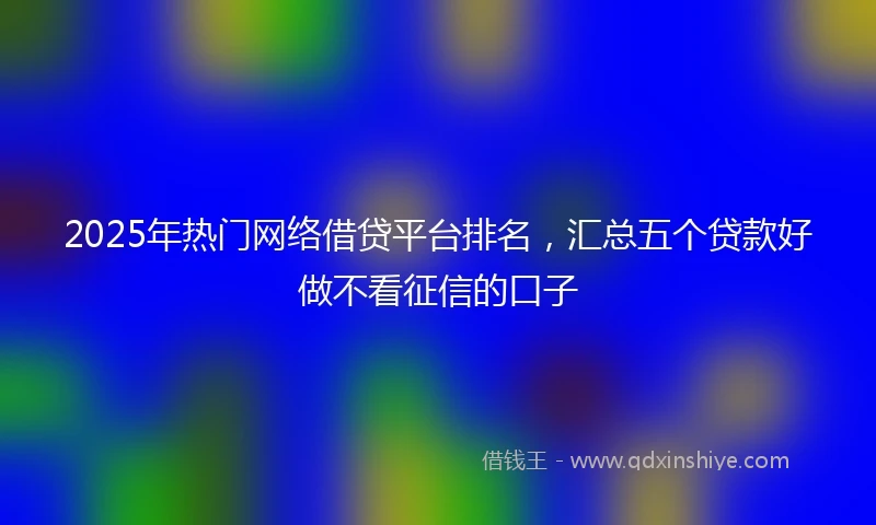 2025年热门网络借贷平台排名,汇总五个贷款好做不看征信的口子