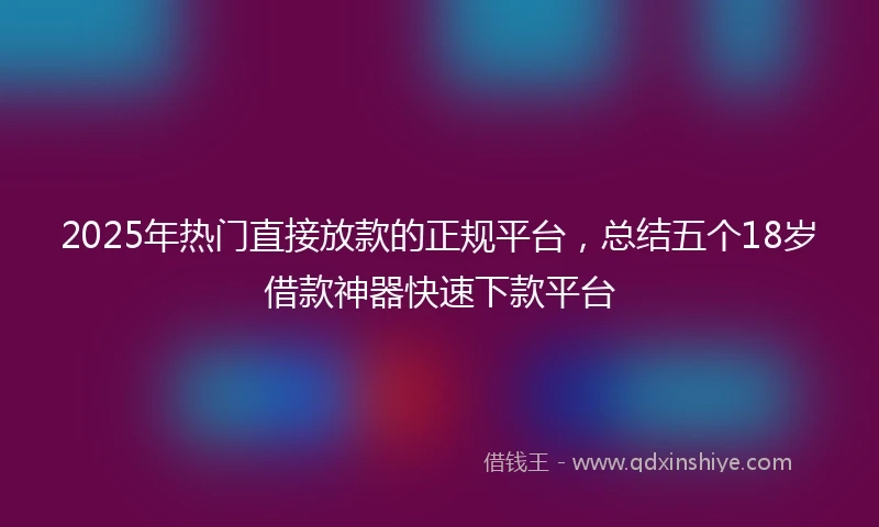 2025年热门直接放款的正规平台，总结五个18岁借款神器快速下款平台