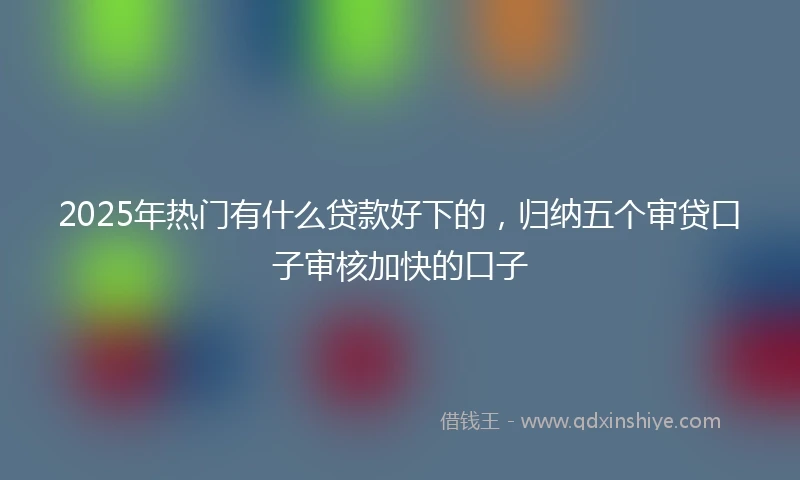 2025年热门有什么贷款好下的，归纳五个审贷口子审核加快的口子