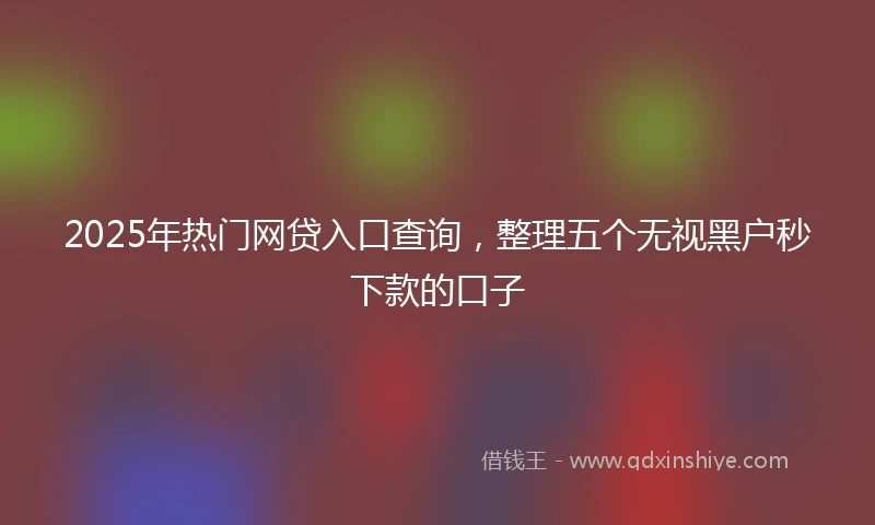 2025年热门网贷入口查询，整理五个无视黑户秒下款的口子