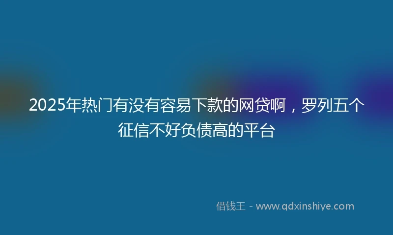 2025年热门有没有容易下款的网贷啊，罗列五个征信不好负债高的平台