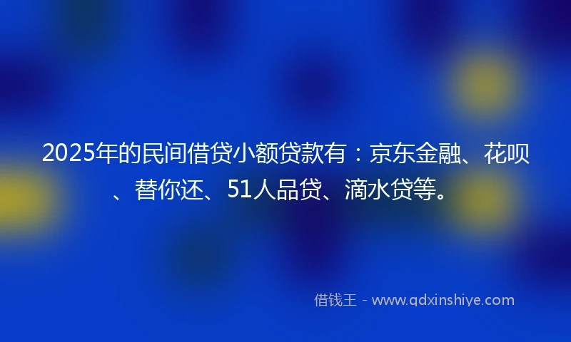 2025年的民间借贷小额贷款有：京东金融、花呗、替你还、51人品贷、滴水贷等。