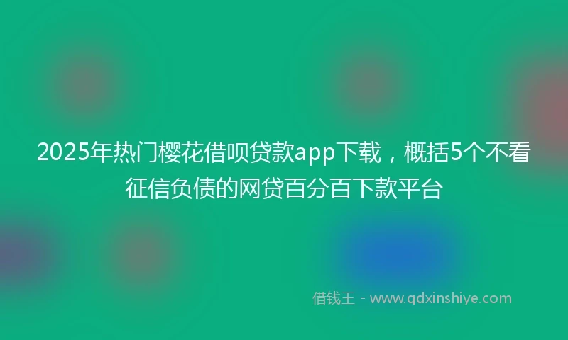 2025年热门樱花借呗贷款app下载，概括5个不看征信负债的网贷百分百下款平台