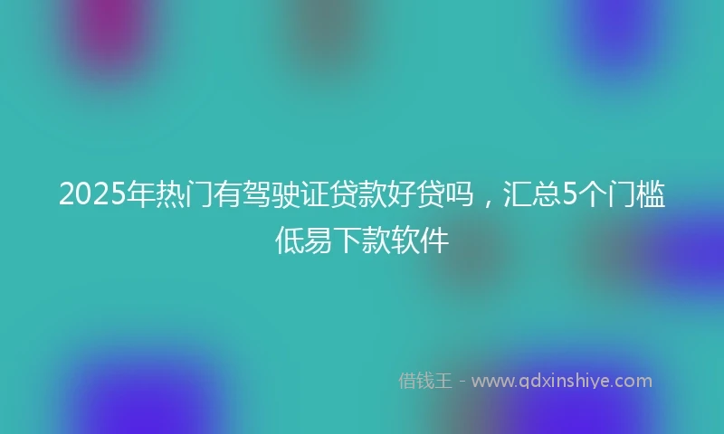 2025年热门有驾驶证贷款好贷吗，汇总5个门槛低易下款软件