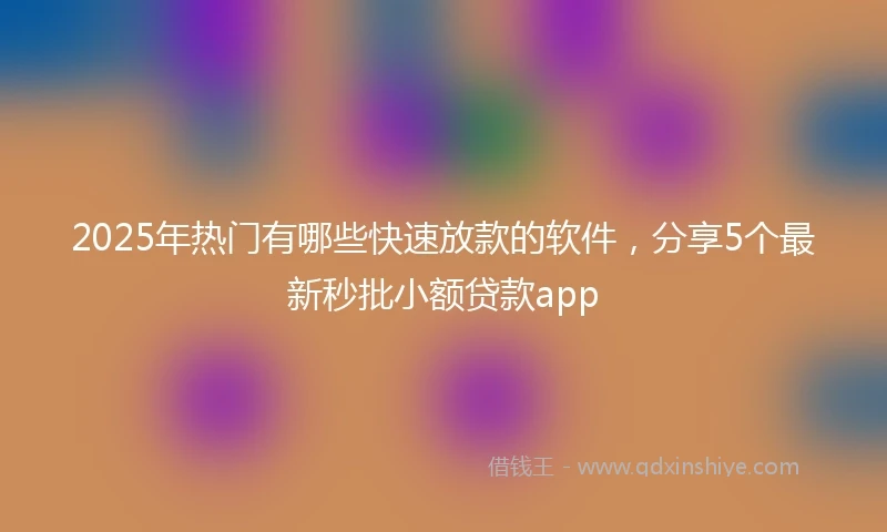 2025年热门有哪些快速放款的软件，分享5个最新秒批小额贷款app