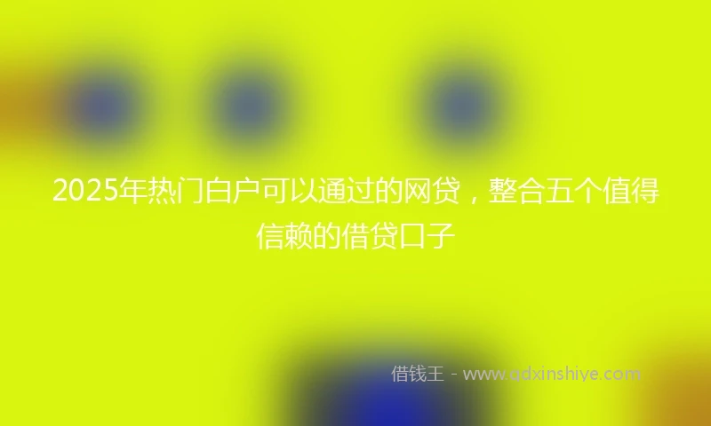 2025年热门白户可以通过的网贷，整合五个值得信赖的借贷口子
