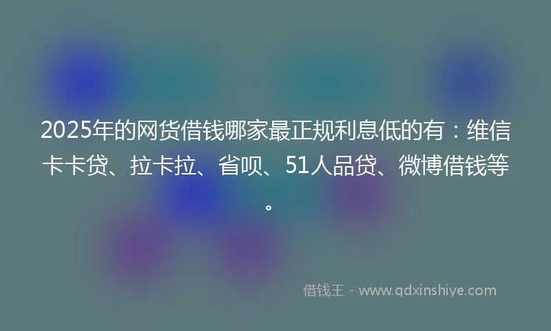 2025年的网货借钱哪家最正规利息低的有：维信卡卡贷、拉卡拉、省呗、51人品贷、微博借钱等。
