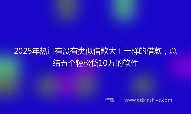 2025年热门有没有类似借款大王一样的借款，总结五个轻松贷10万的软件