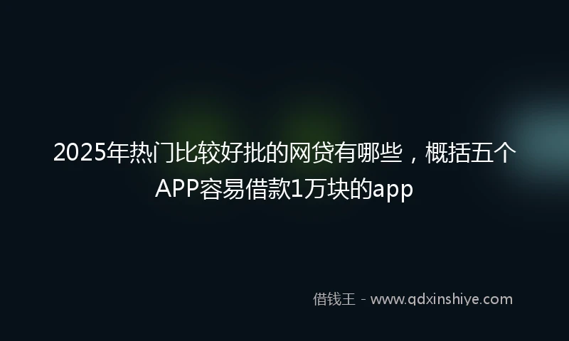 2025年热门比较好批的网贷有哪些，概括五个APP容易借款1万块的app