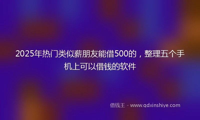 2025年热门类似薪朋友能借500的，整理五个手机上可以借钱的软件