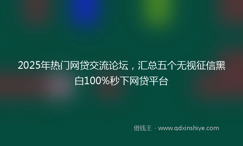 2025年热门网贷交流论坛，汇总五个无视征信黑白100%秒下网贷平台