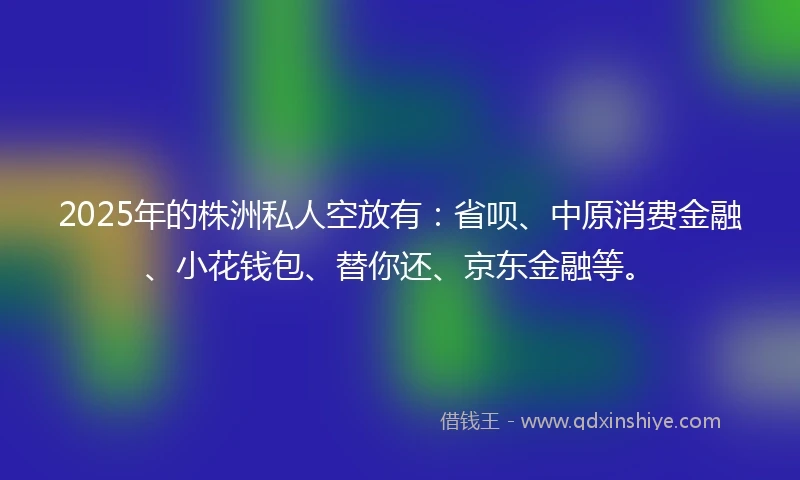 2025年的株洲私人空放有：省呗、中原消费金融、小花钱包、替你还、京东金融等。