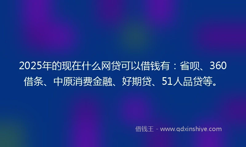 2025年的现在什么网贷可以借钱有：省呗、360借条、中原消费金融、好期贷、51人品贷等。