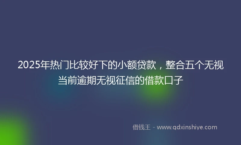 2025年热门比较好下的小额贷款，整合五个无视当前逾期无视征信的借款口子