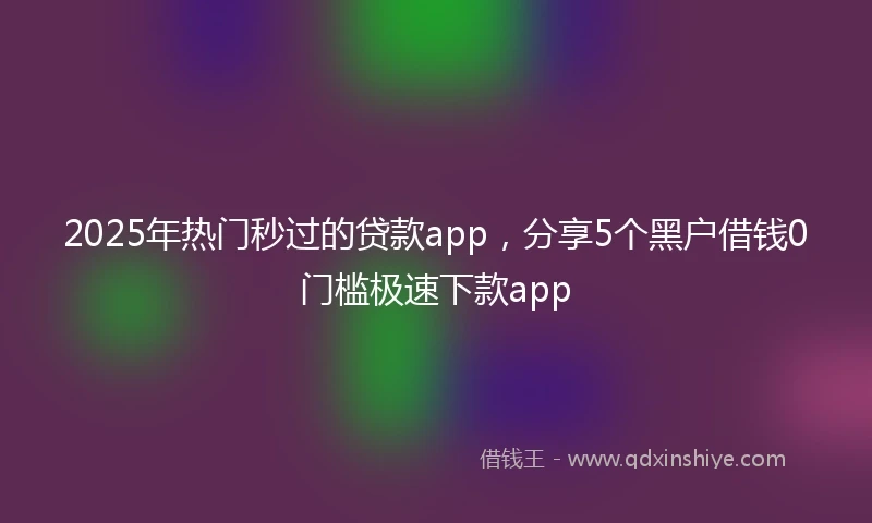 2025年热门秒过的贷款app，分享5个黑户借钱0门槛极速下款app