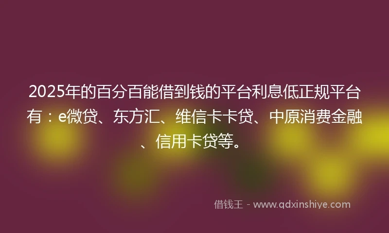 2025年的百分百能借到钱的平台利息低正规平台有：e微贷、东方汇、维信卡卡贷、中原消费金融、信用卡贷等。