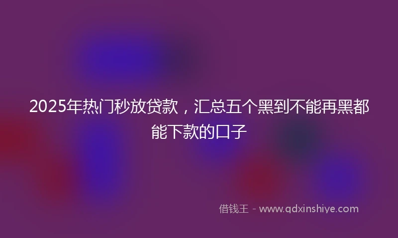 2025年热门秒放贷款，汇总五个黑到不能再黑都能下款的口子