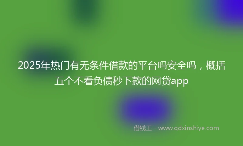 2025年热门有无条件借款的平台吗安全吗，概括五个不看负债秒下款的网贷app
