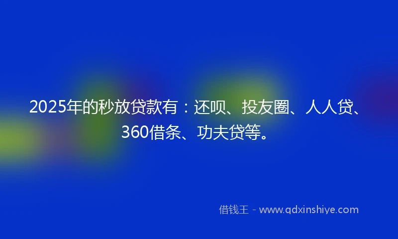 2025年的秒放贷款有：还呗、投友圈、人人贷、360借条、功夫贷等。