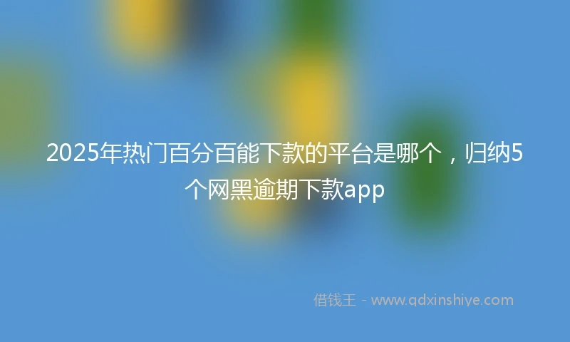 2025年热门百分百能下款的平台是哪个，归纳5个网黑逾期下款app